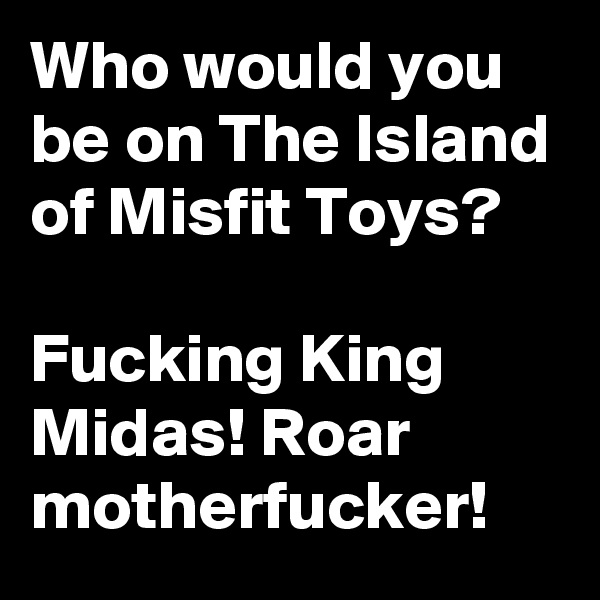 Who would you be on The Island of Misfit Toys?

Fucking King Midas! Roar motherfucker!
