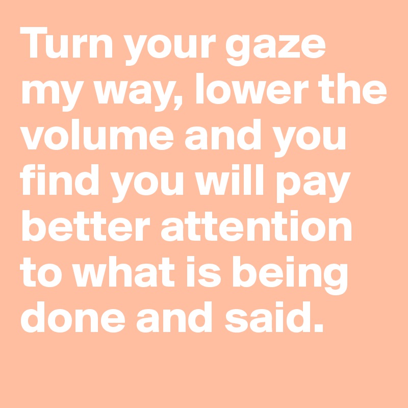 Turn your gaze my way, lower the volume and you find you will pay better attention to what is being done and said.