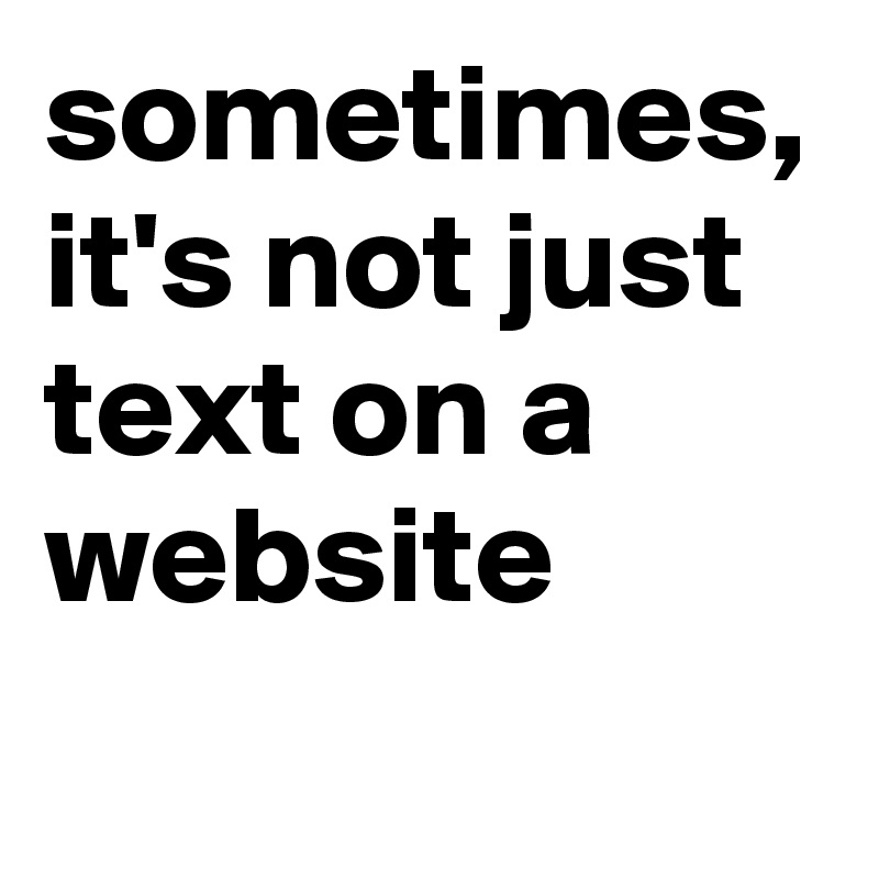 sometimes,
it's not just text on a website