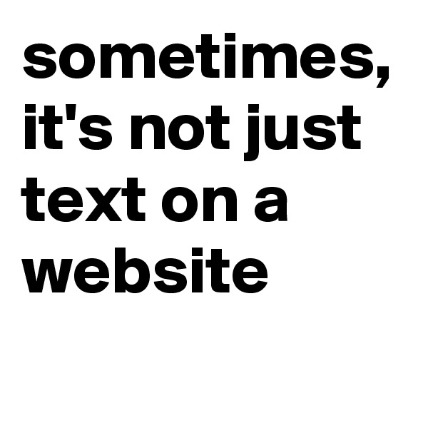 sometimes,
it's not just text on a website