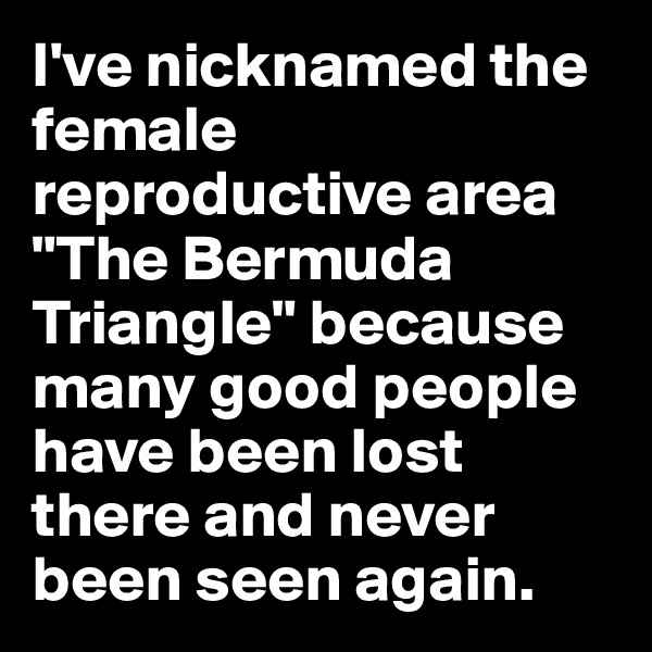 I've nicknamed the female reproductive area "The Bermuda Triangle" because many good people have been lost there and never been seen again.