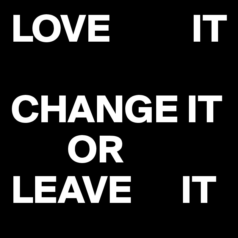 LOVE          IT
         CHANGE IT
       OR        LEAVE      IT