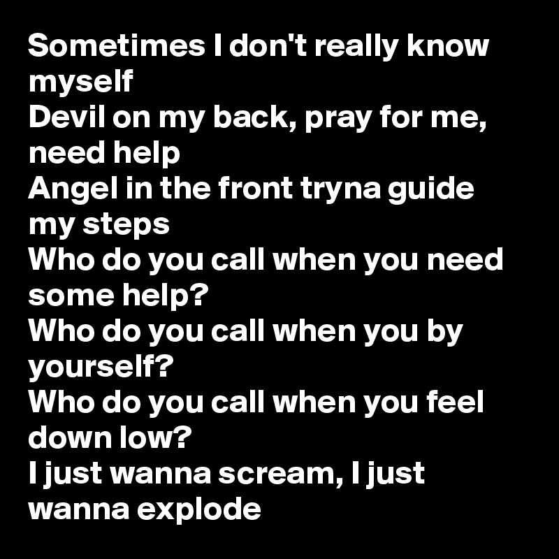 Sometimes I don't really know myself
Devil on my back, pray for me, need help
Angel in the front tryna guide my steps
Who do you call when you need some help?
Who do you call when you by yourself?
Who do you call when you feel down low?
I just wanna scream, I just wanna explode