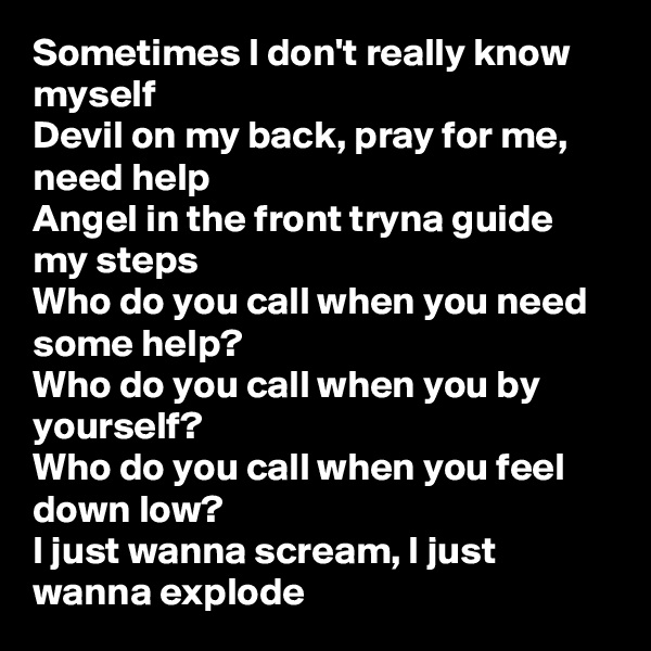 Sometimes I don't really know myself
Devil on my back, pray for me, need help
Angel in the front tryna guide my steps
Who do you call when you need some help?
Who do you call when you by yourself?
Who do you call when you feel down low?
I just wanna scream, I just wanna explode