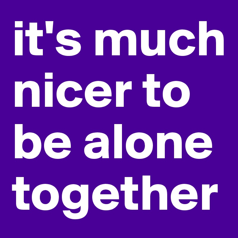 it's much nicer to be alone together