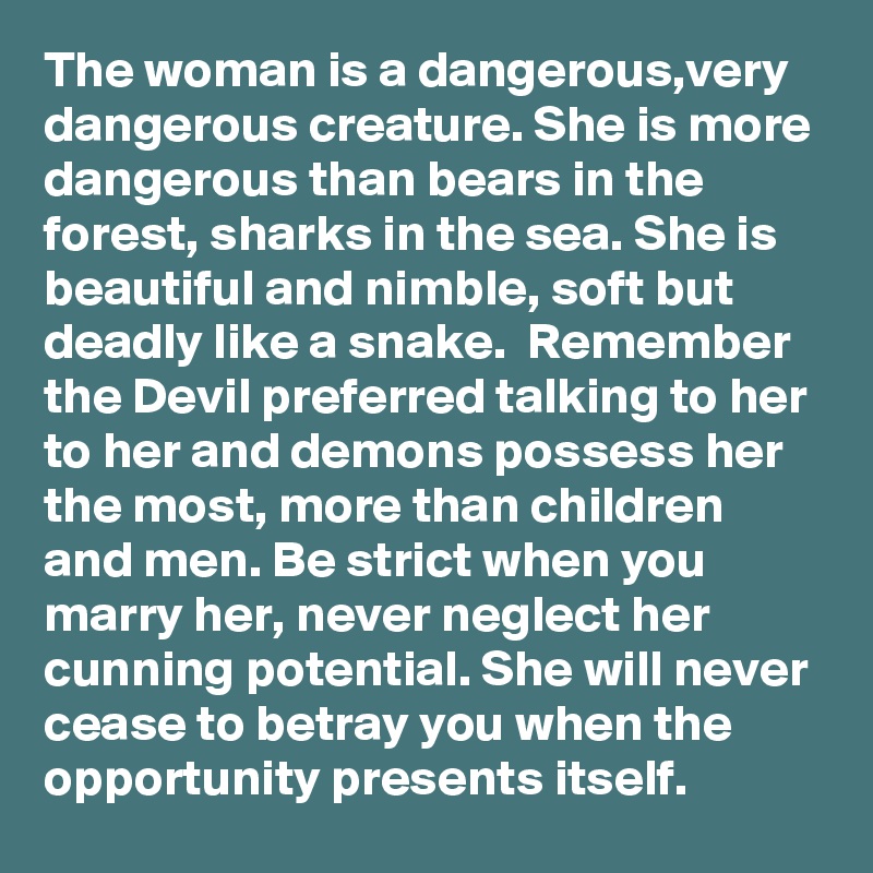 The woman is a dangerous,very dangerous creature. She is more dangerous than bears in the forest, sharks in the sea. She is beautiful and nimble, soft but deadly like a snake.  Remember the Devil preferred talking to her to her and demons possess her the most, more than children and men. Be strict when you marry her, never neglect her cunning potential. She will never cease to betray you when the opportunity presents itself.