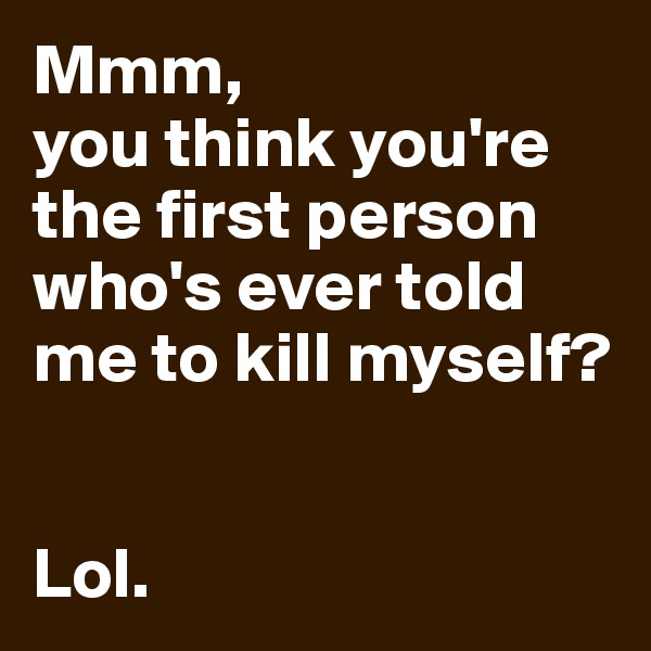 Mmm, 
you think you're the first person who's ever told me to kill myself?


Lol.