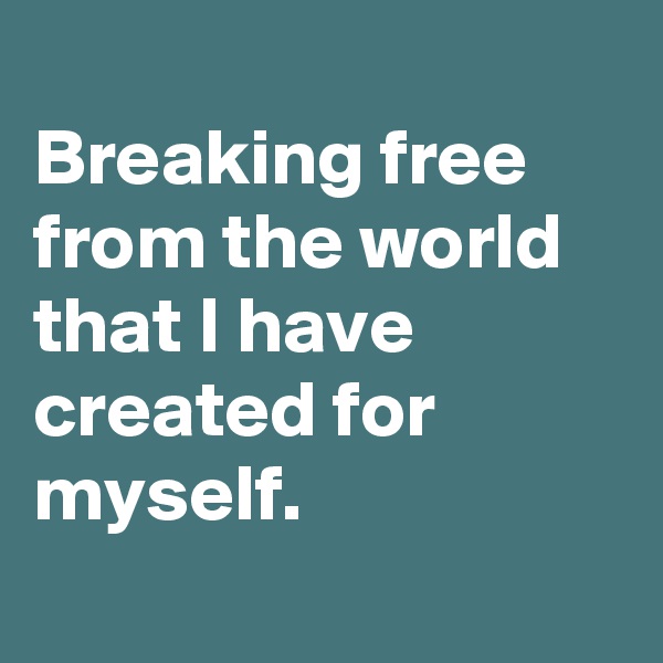 
Breaking free from the world that I have created for myself.
