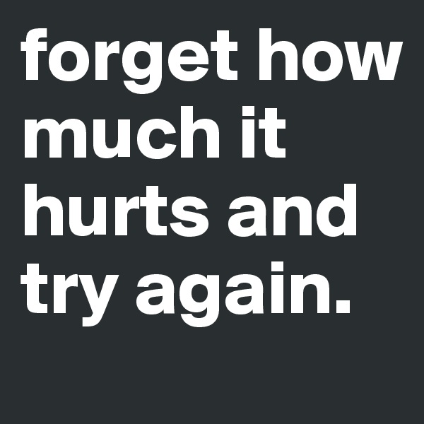 forget how much it hurts and try again.