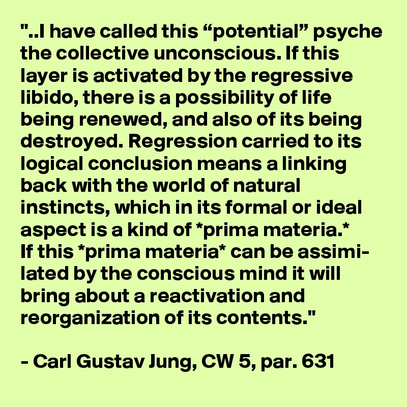 "..I have called this “potential” psyche the collective unconscious. If this layer is activated by the regressive libido, there is a possibility of life being renewed, and also of its being destroyed. Regression carried to its logical conclusion means a linking back with the world of natural instincts, which in its formal or ideal aspect is a kind of *prima materia.* 
If this *prima materia* can be assimi- lated by the conscious mind it will bring about a reactivation and reorganization of its contents." 

- Carl Gustav Jung, CW 5, par. 631