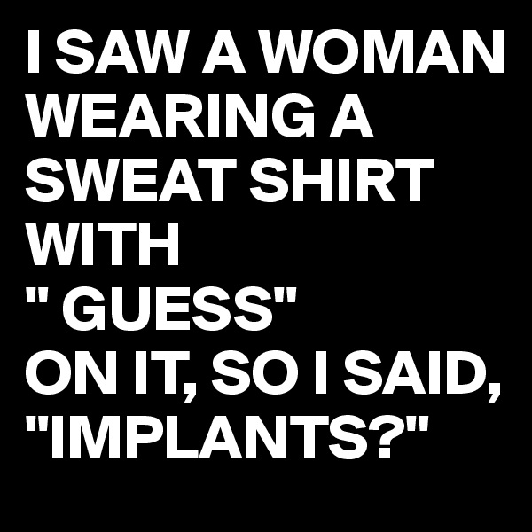 I SAW A WOMAN WEARING A SWEAT SHIRT WITH 
" GUESS"
ON IT, SO I SAID, 
"IMPLANTS?"