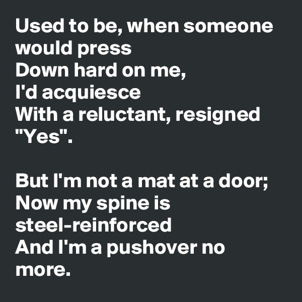 Used to be, when someone would press
Down hard on me,
I'd acquiesce
With a reluctant, resigned "Yes".

But I'm not a mat at a door;
Now my spine is steel-reinforced
And I'm a pushover no more.