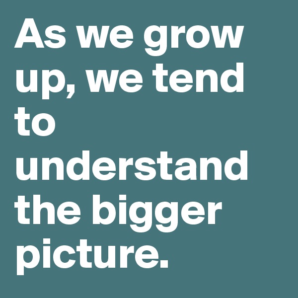 As we grow up, we tend to understand the bigger picture.