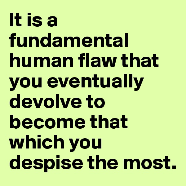 It is a fundamental human flaw that you eventually devolve to become that which you despise the most.