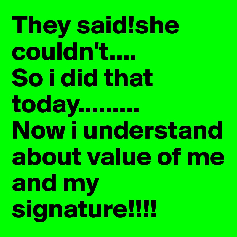 They said!she couldn't....
So i did that today.........
Now i understand about value of me and my signature!!!!