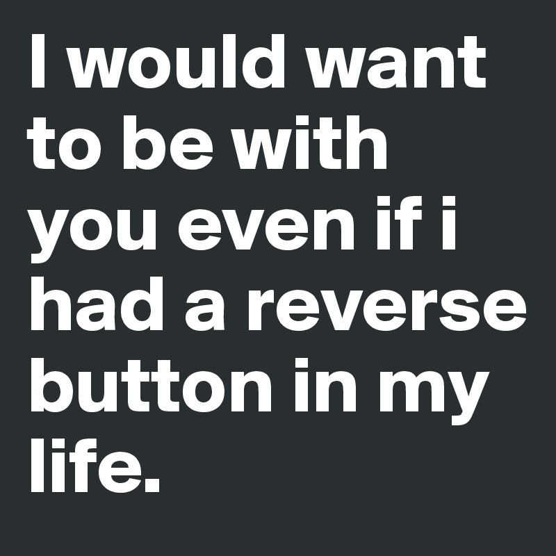 I would want to be with you even if i had a reverse button in my life.