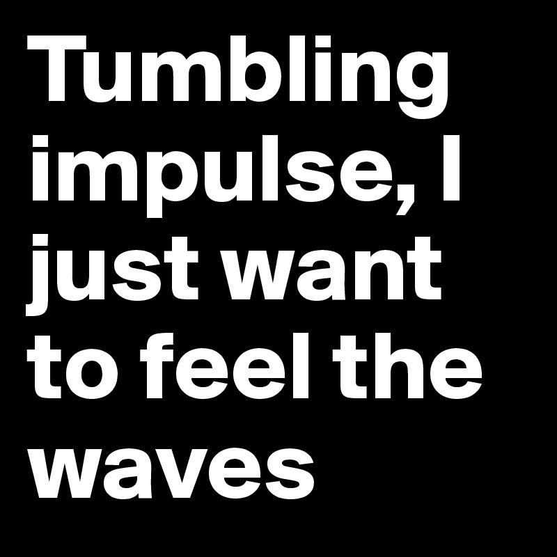 Tumbling impulse, I just want to feel the waves