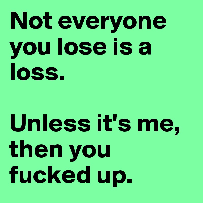 Not everyone you lose is a loss.

Unless it's me, then you fucked up.