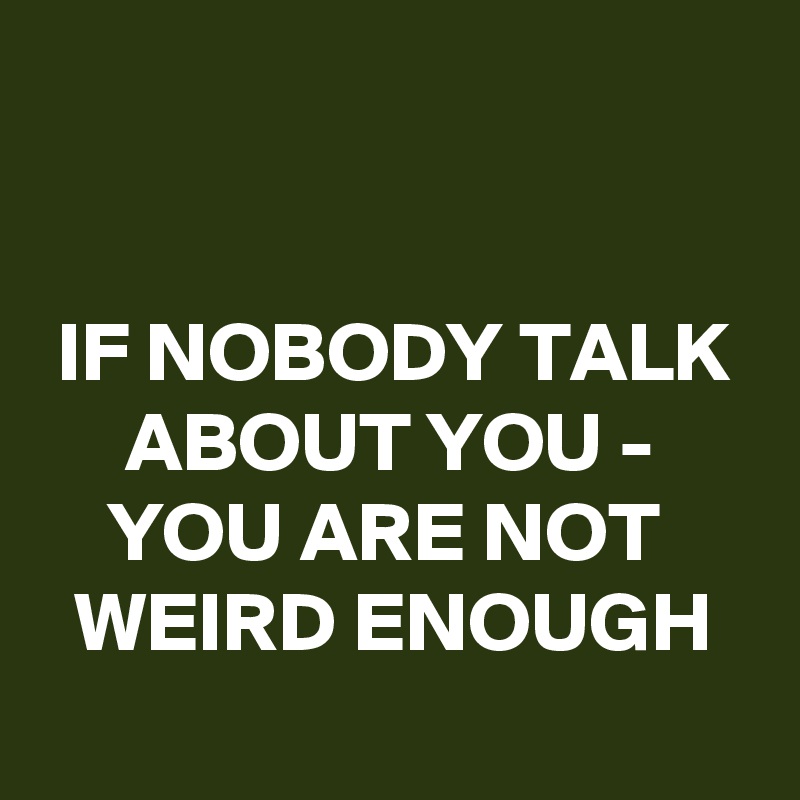 


 IF NOBODY TALK       ABOUT YOU -
    YOU ARE NOT        WEIRD ENOUGH
