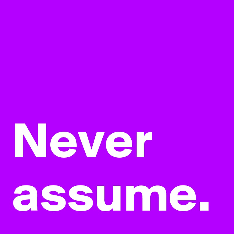Never
assume.