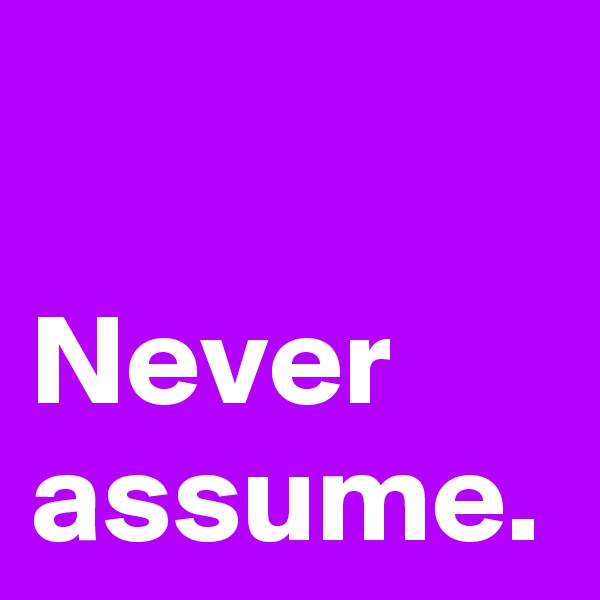 Never
assume.