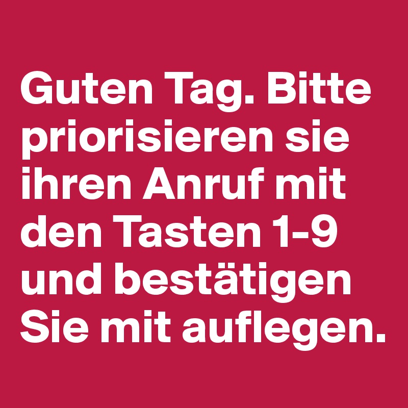
Guten Tag. Bitte priorisieren sie ihren Anruf mit den Tasten 1-9 und bestätigen Sie mit auflegen. 