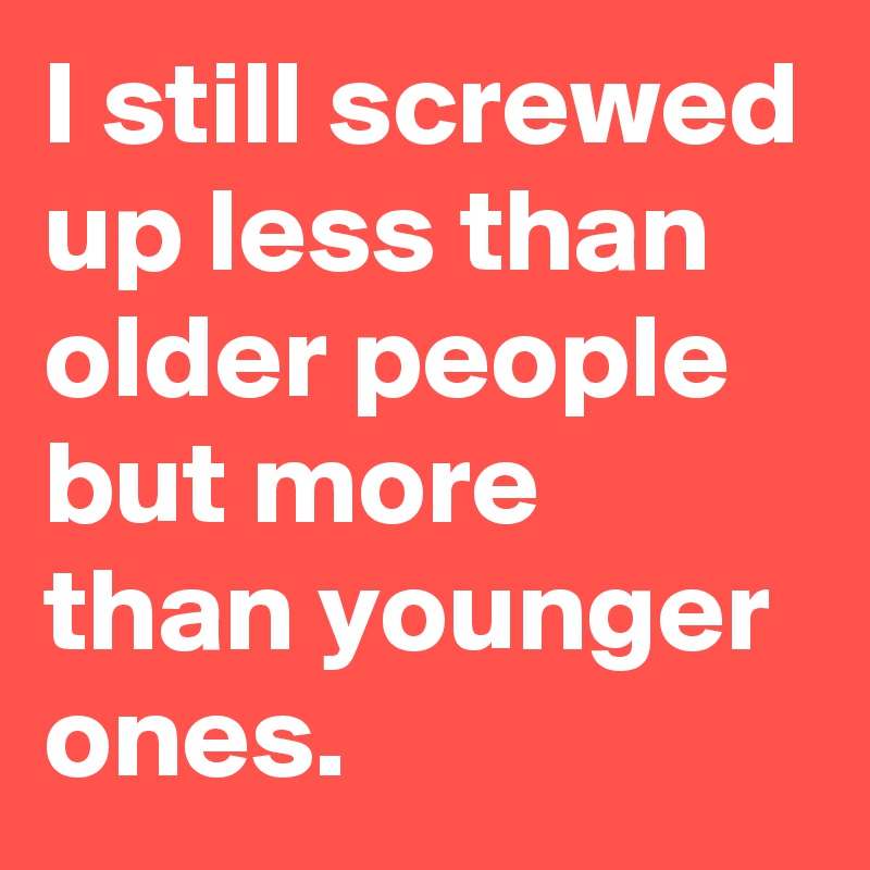 I still screwed up less than older people but more than younger ones.