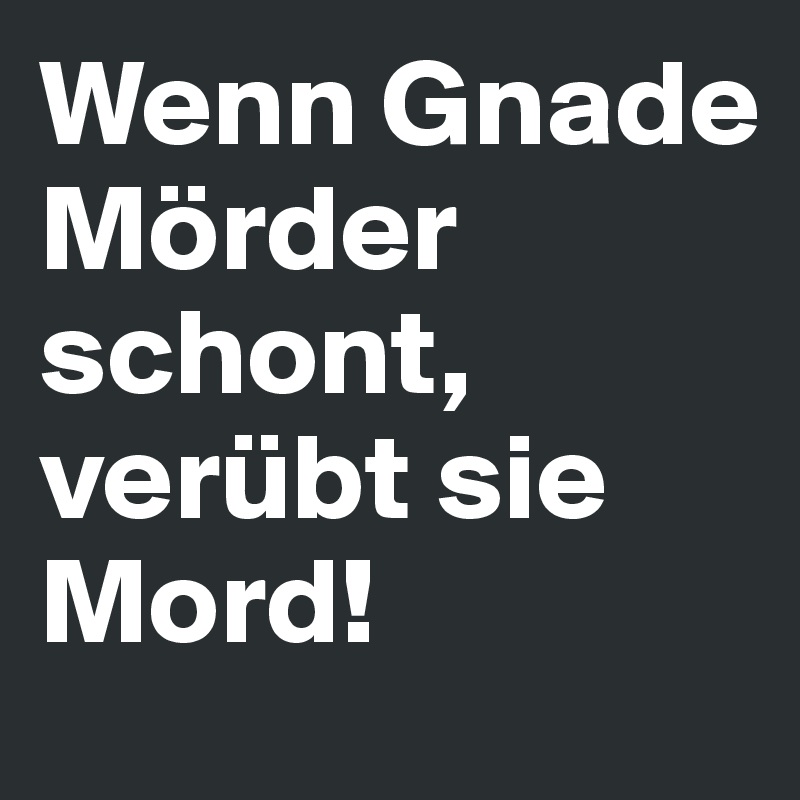 Wenn Gnade Mörder schont, verübt sie Mord!