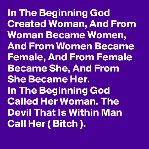 In The Beginning God Created Woman, And From Woman Became Women, And From Women Became Female, And From Female Became She, And From She Became Her. 
In The Beginning God Called Her Woman. The Devil That Is Within Man Call Her ( Bitch ).