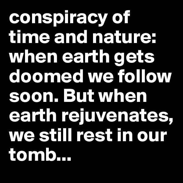 conspiracy of time and nature: when earth gets doomed we follow soon. But when earth rejuvenates, we still rest in our tomb...