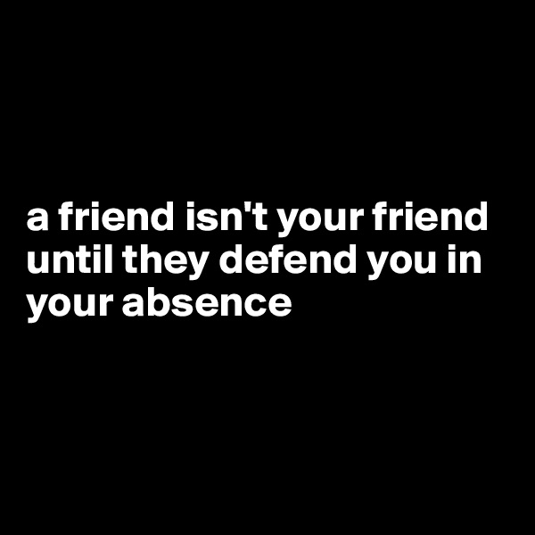 



a friend isn't your friend until they defend you in your absence 



