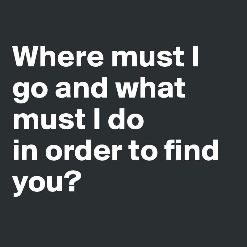 
Where must I go and what must I do 
in order to find you?
