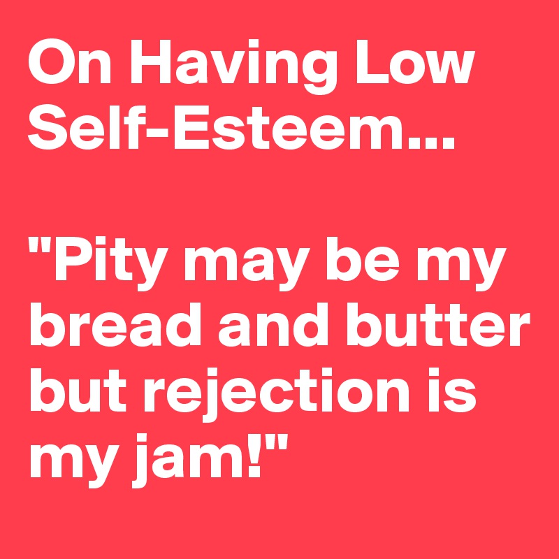 On Having Low Self-Esteem...

"Pity may be my bread and butter but rejection is my jam!"