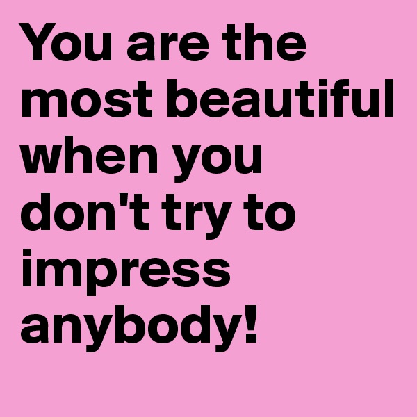 You are the most beautiful when you don't try to impress anybody!