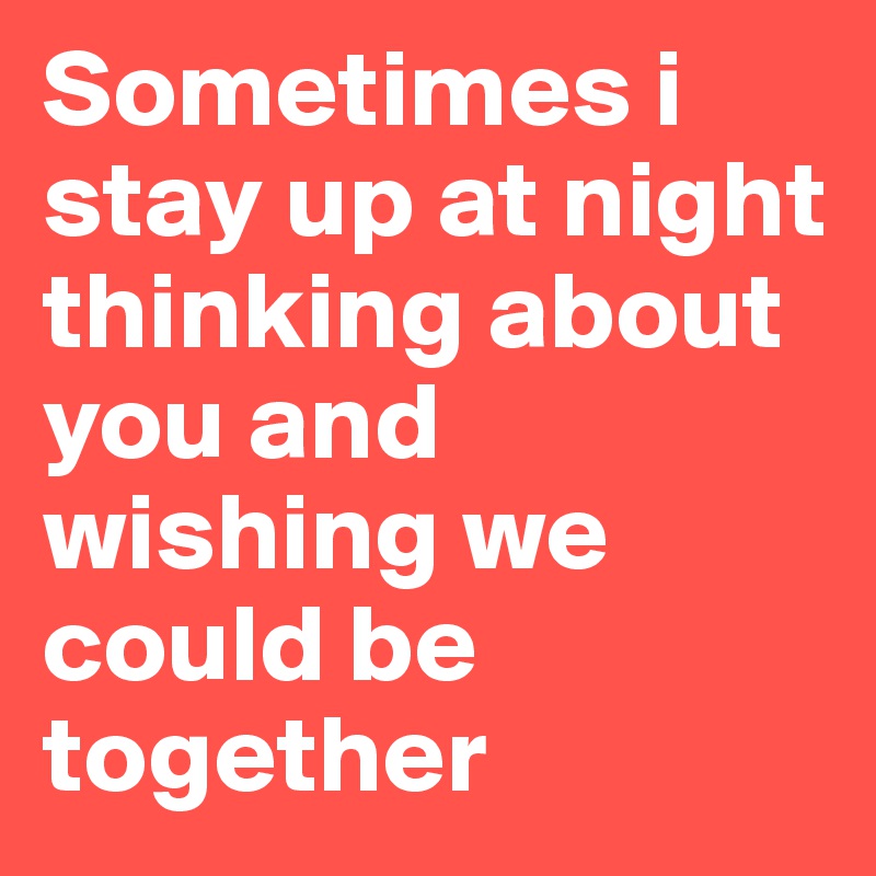Sometimes i stay up at night thinking about you and wishing we could be together