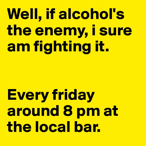 Well, if alcohol's the enemy, i sure am fighting it. 


Every friday around 8 pm at the local bar.