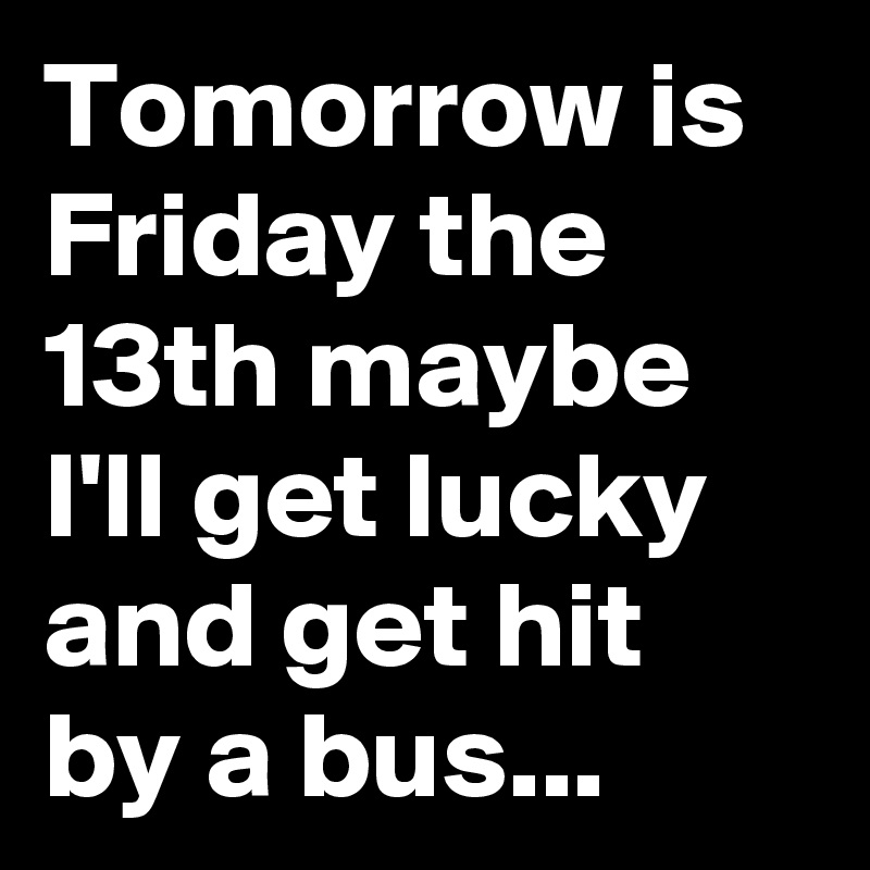 Tomorrow is Friday the 13th maybe I'll get lucky and get hit by a bus...