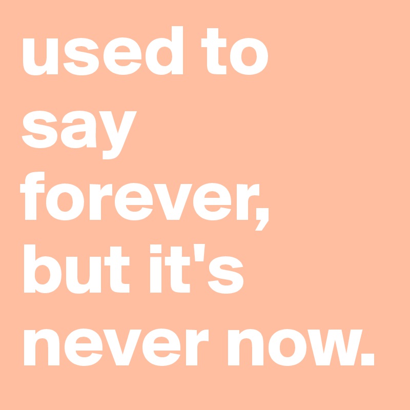 used to say forever, but it's never now.