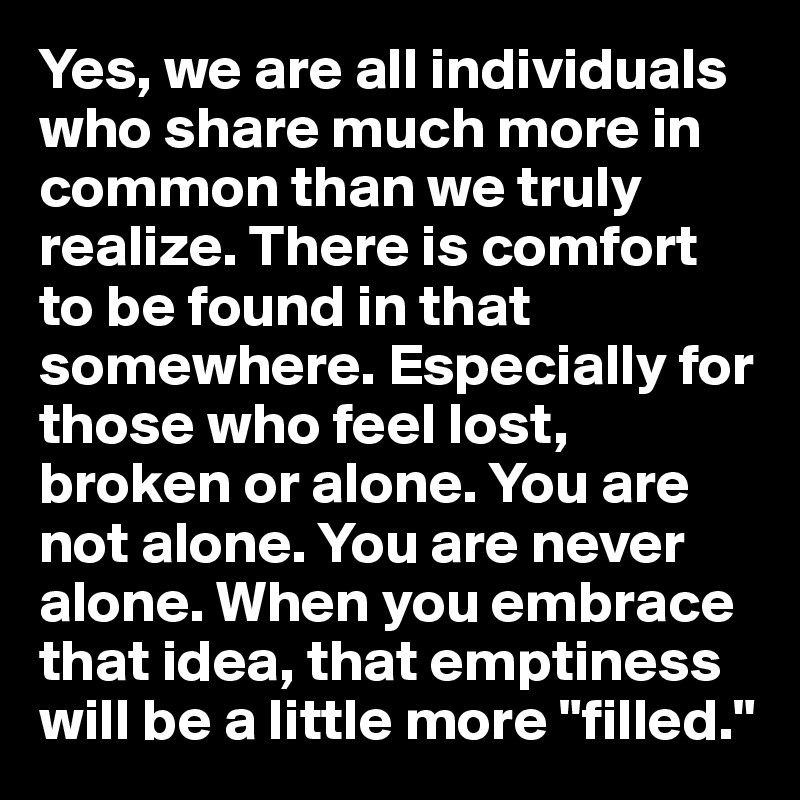 Yes, we are all individuals who share much more in common than we truly realize. There is comfort to be found in that somewhere. Especially for those who feel lost, broken or alone. You are not alone. You are never alone. When you embrace that idea, that emptiness will be a little more "filled."