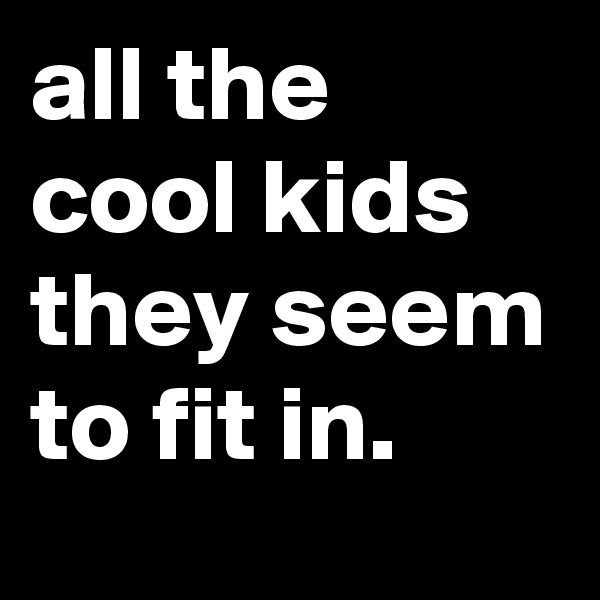 all the cool kids they seem to fit in.