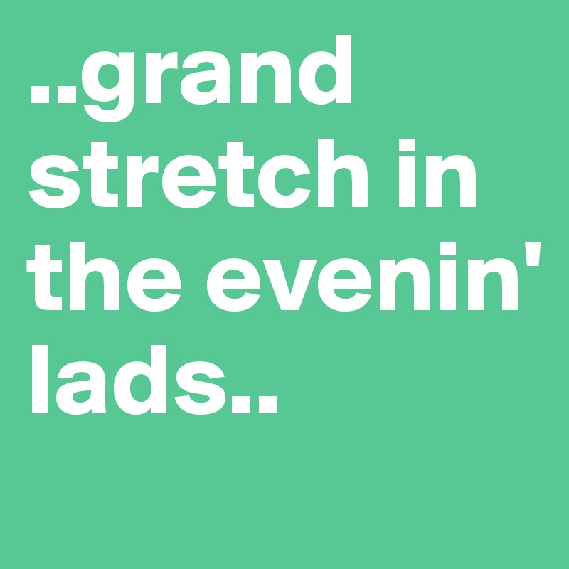 ..grand stretch in the evenin' lads.. 