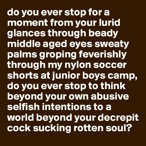 do you ever stop for a moment from your lurid glances through beady middle aged eyes sweaty palms groping feverishly through my nylon soccer shorts at junior boys camp, do you ever stop to think beyond your own abusive selfish intentions to a world beyond your decrepit cock sucking rotten soul?