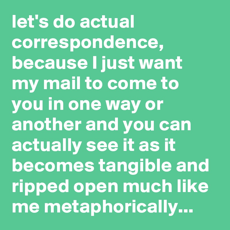 let's do actual correspondence,
because I just want my mail to come to you in one way or another and you can actually see it as it becomes tangible and ripped open much like me metaphorically...