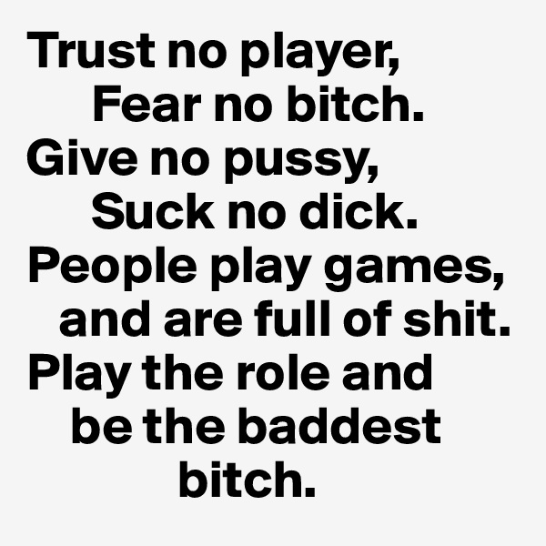 Trust no player, 
      Fear no bitch.
Give no pussy, 
      Suck no dick. People play games,  
   and are full of shit. Play the role and    
    be the baddest 
              bitch.