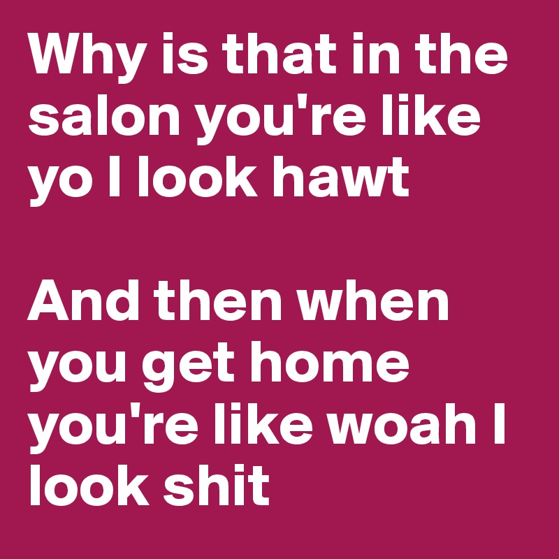 Why is that in the salon you're like yo I look hawt 

And then when you get home you're like woah I look shit 