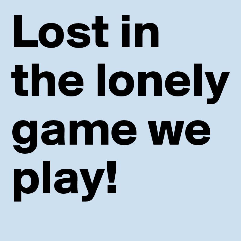 Lost in the lonely game we play!