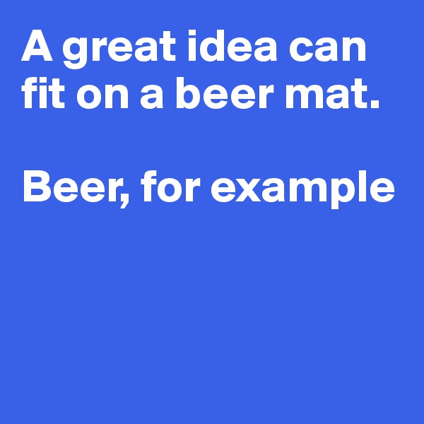 A great idea can fit on a beer mat.

Beer, for example




