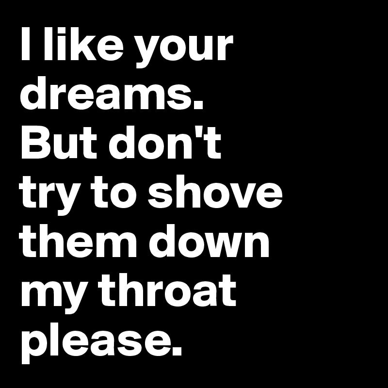 I like your dreams. 
But don't 
try to shove them down 
my throat please.