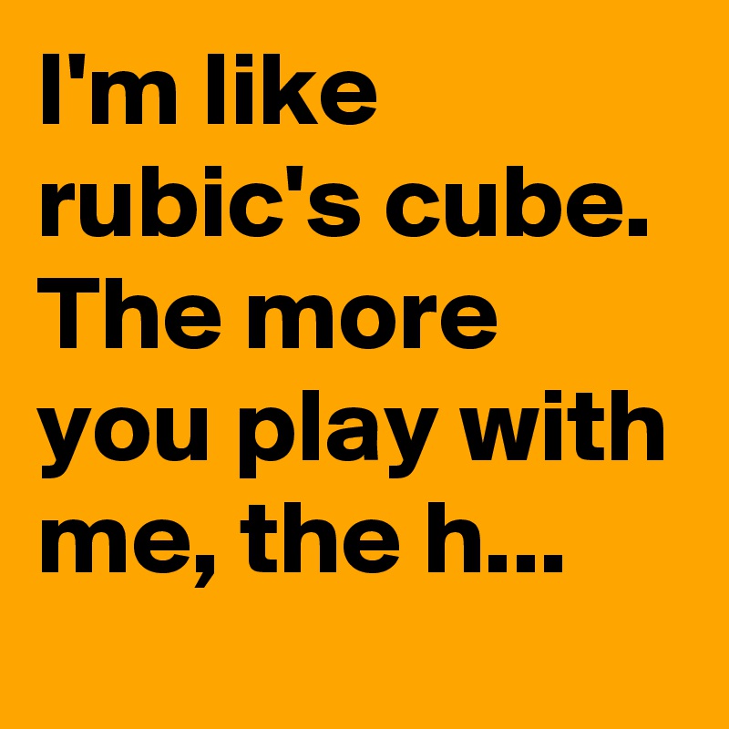 I'm like rubic's cube. The more you play with me, the h...