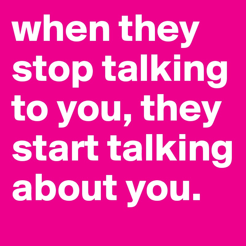 when they stop talking to you, they start talking about you.